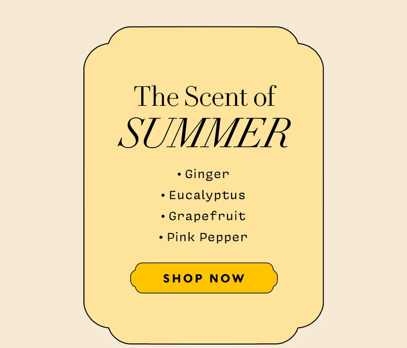 The Scent of Summer    • Ginger • Eucalyptus • Grapefruit • Pink Pepper     SHOP NOW