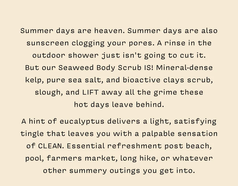 Summer days are heaven. Summer days are also sunscreen clogging your pores. A rinse in the outdoor shower just isn't going to cut it.  But our Seaweed Body Scrub IS! Mineral-dense kelp, pure sea salt, and bioactive clays scrub, slough, and LIFT away all the grime these  hot days leave behind.    A hint of eucalyptus delivers a light, satisfying tingle that leaves you with a palpable sensation of CLEAN. Essential refreshment post beach, pool, farmers market, long hike, or whatever other summery outings you get into.