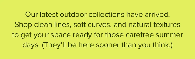 Our latest outdoor collections have arrived. Shop clean lines, soft curves, and natural textures to get your space ready for those carefree summer days.