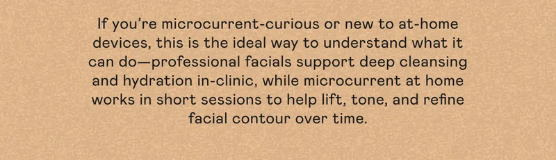 If you’re microcurrent-curious or new to at-home devices, this is the ideal way to understand what it can do—professional facials support deep cleansing and hydration in-clinic, while microcurrent at home works in short sessions to help lift, tone, and refine facial contour over time.