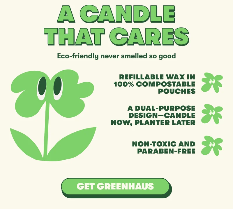 A CANDLE THAT CARES Eco-friendly never smelled so good   Refillable wax in 100% compostable pouches A dual-purpose design—candle now, planter later Non-toxic and paraben-free [GET GREENAUS]