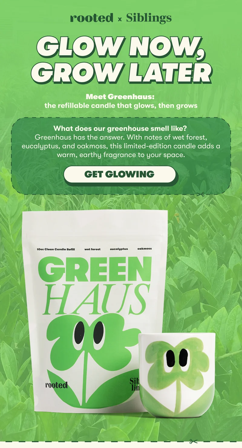 GLOW NOW, GROW LATER  Meet Greenhaus: the refillable candle that glows, then grows  What does our greenhouse smell like? Greenhaus has the answer. With notes of wet forest, eucalyptus, and oakmoss, this limited-edition candle adds a warm, earthy fragrance to your space. [GET GLOWING]