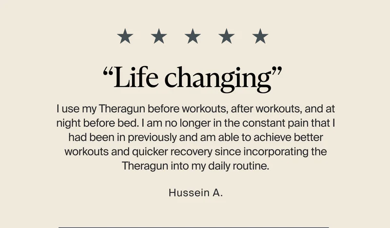 “Life changing” | I use my Theragun before workouts, after workouts, and at night before bed. I am no longer in the constant pain that I had been in previously and am able to achieve better workouts and quicker recovery since incorporating the Theragun into my daily routine. - Hussein A.