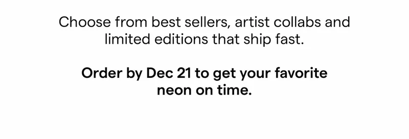 Choose from best sellers, artist collabs and limited editions that ship fast.  Order by Dec 21 to get your favorite neon on time.