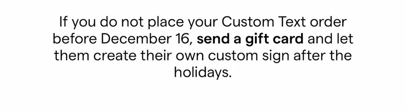 If you do not place your Custom Text order before December 16, send a gift card and let them create their own custom sign after the holidays.