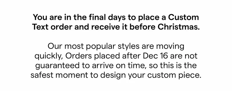 You are in the final days to place a Custom Text order and receive it before Christmas.  Our most popular styles are moving quickly, Orders placed after Dec 16 are not guaranteed to arrive on time, so this is the safest moment to design your custom piece.