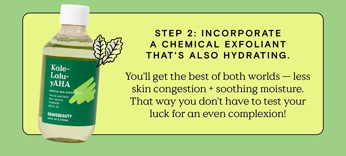 Step 2: Incorporate a chemical exfoliant that's also hydrating. You'll get the best of both worlds - less skin congestion + soothing moisture. That way you don't have to test your luck for an even complexion!