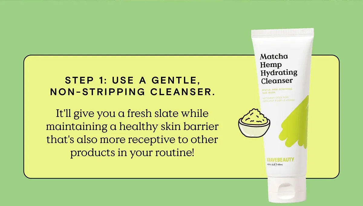 Step 1: Use a gentle, non-stripping cleanser. It'll give you a fresh slate while maintaining a healthy skin barrier that's also more receptive to other products in your routine!