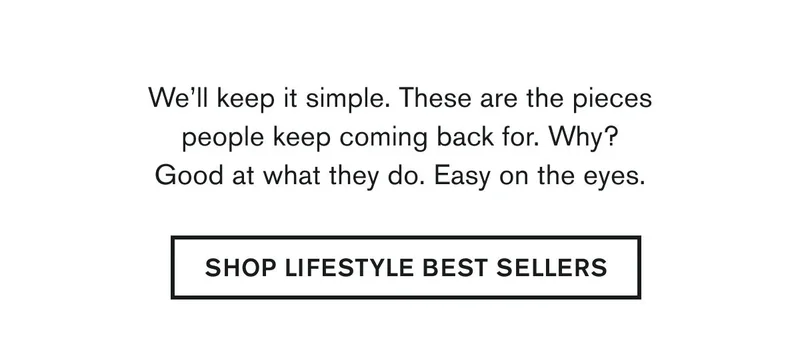 We’ll keep it simple. These are the pieces people keep coming back for. Why? Good at what they do. Easy on the eyes. | SHOP LIFESTYLE BEST SELLERS