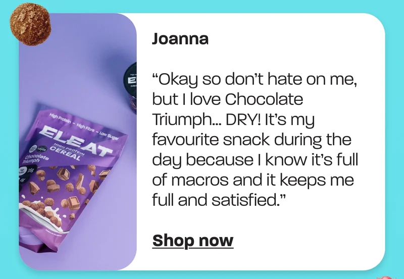 Joanna - “Okay so don’t hate on me, but I love Chocolate Triumph… DRY! It’s my favourite snack during the day because I know it’s full of macros and it keeps me full and satisfied.”