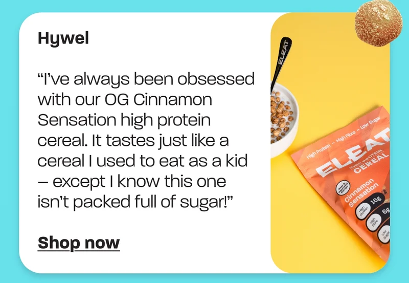 Hywel - “I’ve always been obsessed with our OG Cinnamon Sensation high protein cereal. It tastes just like a cereal I used to eat as a kid – except I know this one isn’t packed full of sugar!”