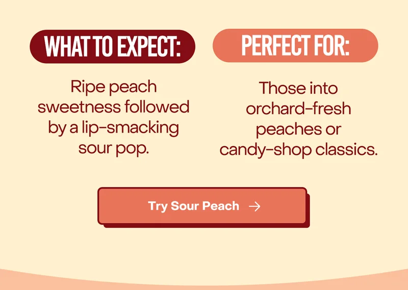 What to expect: Ripe peach sweetness followed by a lip-smacking sour pop.  Perfect for: Those into orchard-fresh peaches or candy-shop classics.
