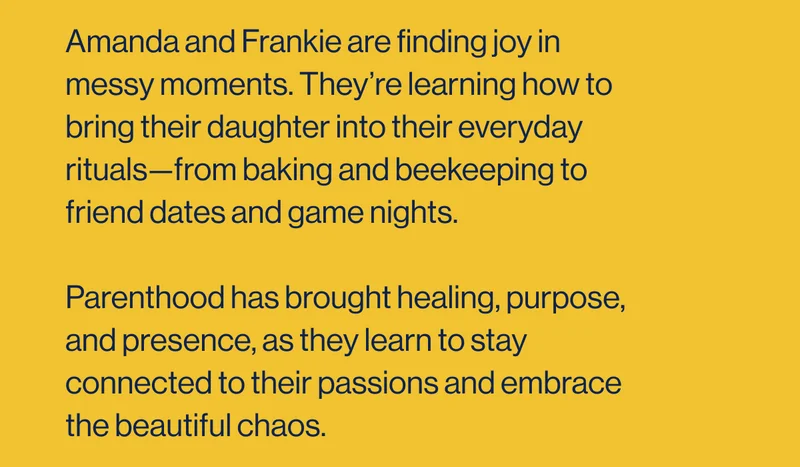 Amanda and Frankie are finding joy in messy moments. They’re learning how to bring their daughter into their everyday rituals—from baking and beekeeping to friend dates and game nights.  Parenthood has brought healing, purpose, and presence, as they learn to stay connected to their passions and embrace the beautiful chaos.