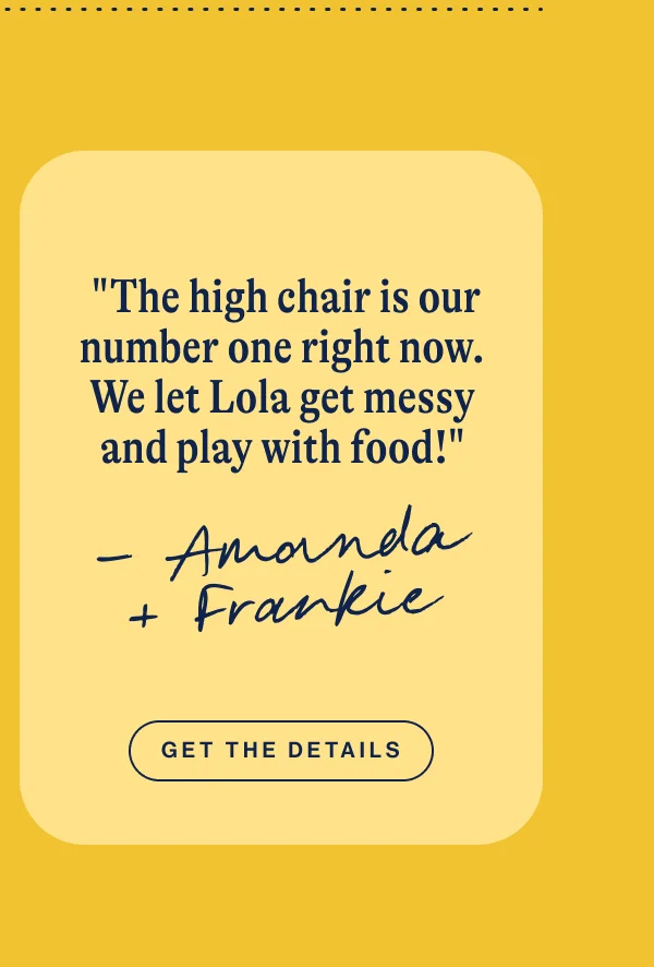 "The high chair is our number one right now. We let Lola get messy and play with food!" Get The Details