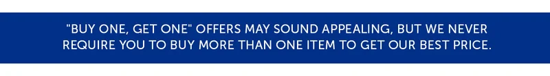 "Buy One, Get One" offers may sound appealing, but we never Require you to buy more than one item to get our best price.