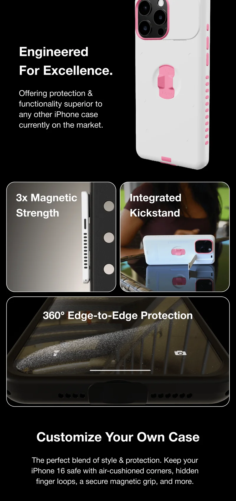 Engineered  For Excellence.  Offering protection & functionality superior to any other iPhone case currently on the market.  3x Magnetic Strength Integrated Kickstand 360° Edge-to-Edge Protection Customize Your Own Case The perfect blend of style & protection. Keep your iPhone 16 safe with air-cushioned corners, hidden finger loops, a secure magnetic grip, and more.