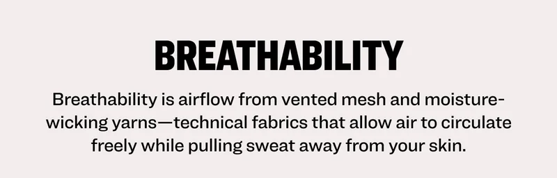Breathability Breathability is airflow from vented mesh and moisture-wicking yarns—technical fabrics that allow air to circulate freely while pulling sweat away from your skin.