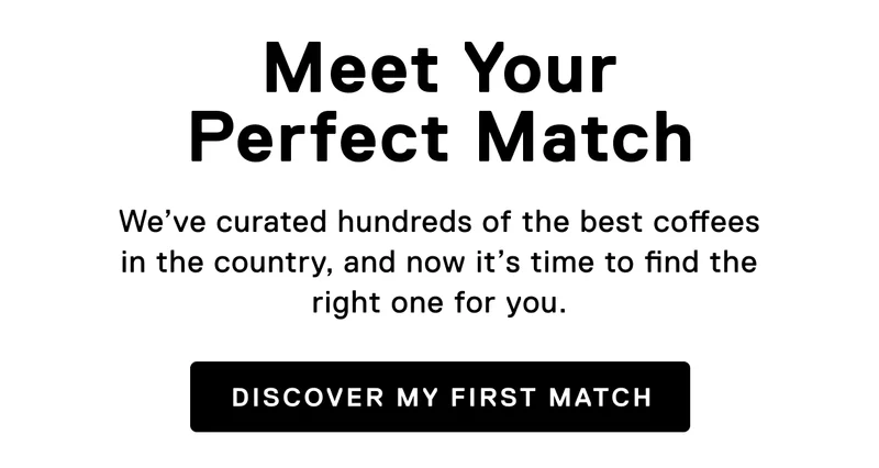 Meet your perfect match. We’ve curated hundreds of the best coffees in the country, and now it’s time to find the right one for you. Discover my first match