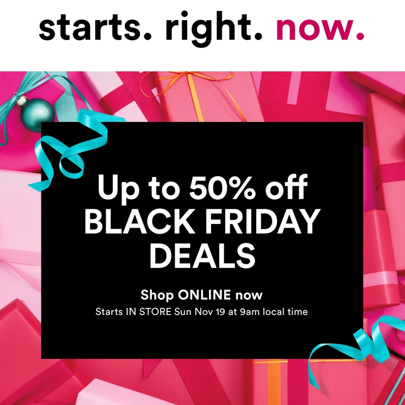 Starts right now | Up to 50% off BLACK FRIDAY DEALS | Shop ONLINE now | Starts IN STORE Sun Nov 19 at 9am local time