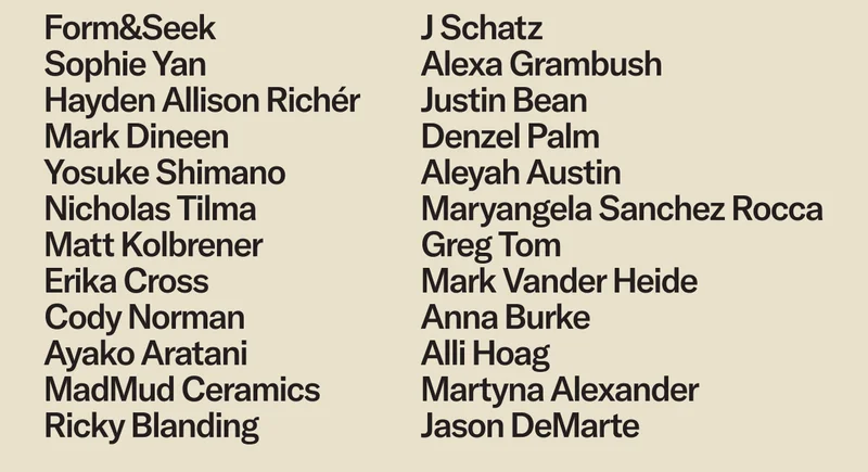 Form&Seek, Sophie Yan, Hayden Allison Richér, Mark Dineen, Yosuke Shimano, Nicholas Tilma, Matt Kolbrener, Erika Cross, Cody Norman, Ayako Aratani, MadMud Ceramics, Ricky Blanding, J Schatz, Alexa Grambush, Justin Bean, Denzel Palm, Aleyah Austin, Maryangela Sanchez Rocca, Greg Tom, Mark Vander Heide, Anna Burke, Alli Hoag, Martyna Alexander, Jason DeMarte