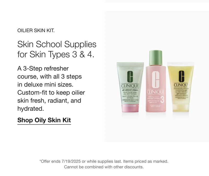 OILIER SKIN KIT. Skin School Supplies for Skin Types 3 & 4. A 3-Step refresher course, with all 3 steps in deluxe mini sizes. Custom-fit to keep oilier skin fresh, radiant, and hydrated. Shop Oily Skin Kit *Offer ends 7/19/2025 or while supplies last. Items priced as marked. Cannot be combined with other discounts.
