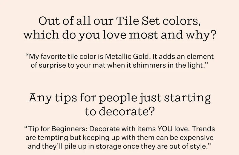 Our of all our Tile Set colors, which do you love most and why? "My favorite tile color is Metallic Gold. It adds an element of surprise to your mat when it shimmers in the light." | Any tips for people just starting to decorate? "Tip for Beginners: Decorate with items YOU love. Trends are tempting but keeping up with them can be expensive and they'll pile up in storage once they are out of style."