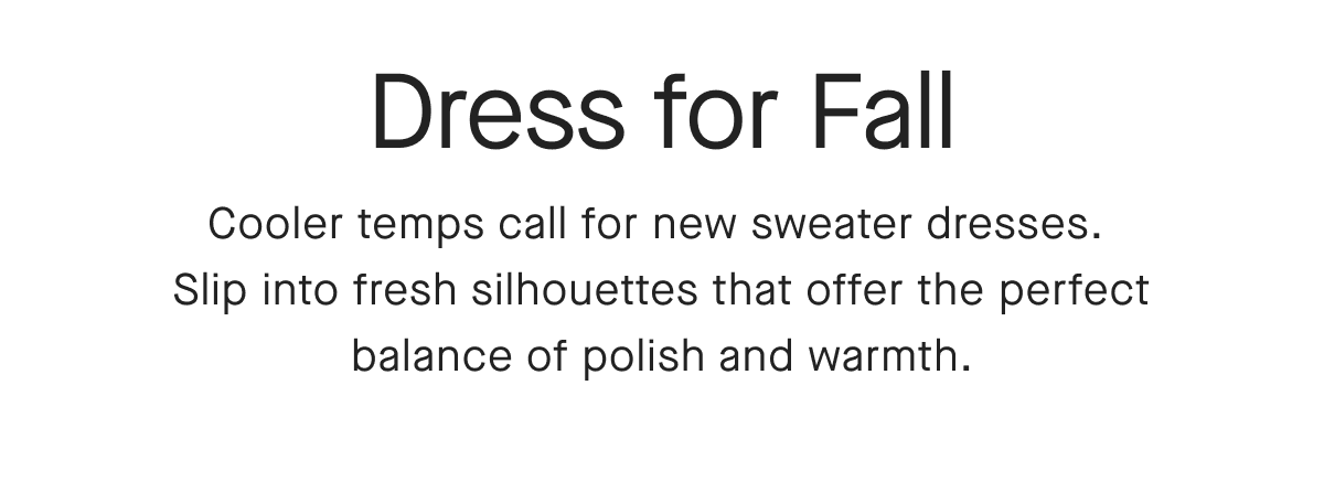 Dress for Fall Cooler temps call for new sweater dresses. Slip into fresh silhouettes that offer the perfect balance of polish and warmth.