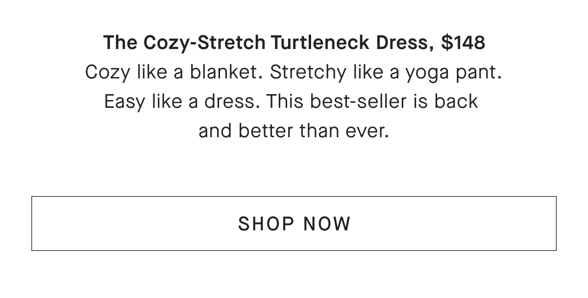 The Cozy-Stretch Turtleneck Dress, $148 Cozy like a blanket. Stretchy like a yoga pant. Easy like a dress. This best-seller is back and better than ever. [SHOP NOW]