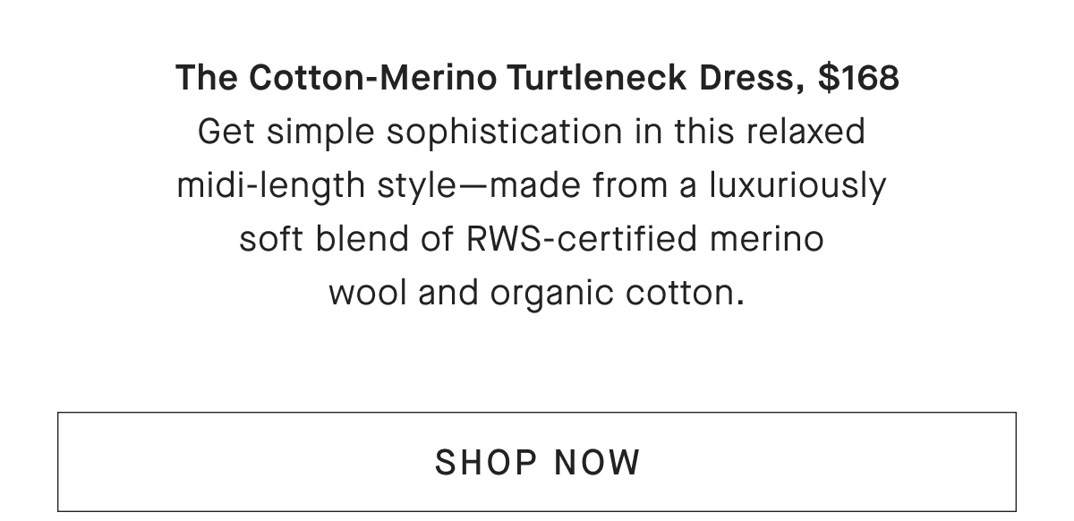 The Cotton-Merino Turtleneck Dress, $168 Get simple sophistication in this relaxed midi-length style-made from a luxuriously soft blend of RWS-certified merino wool and organic cotton. [SHOP NOW]
