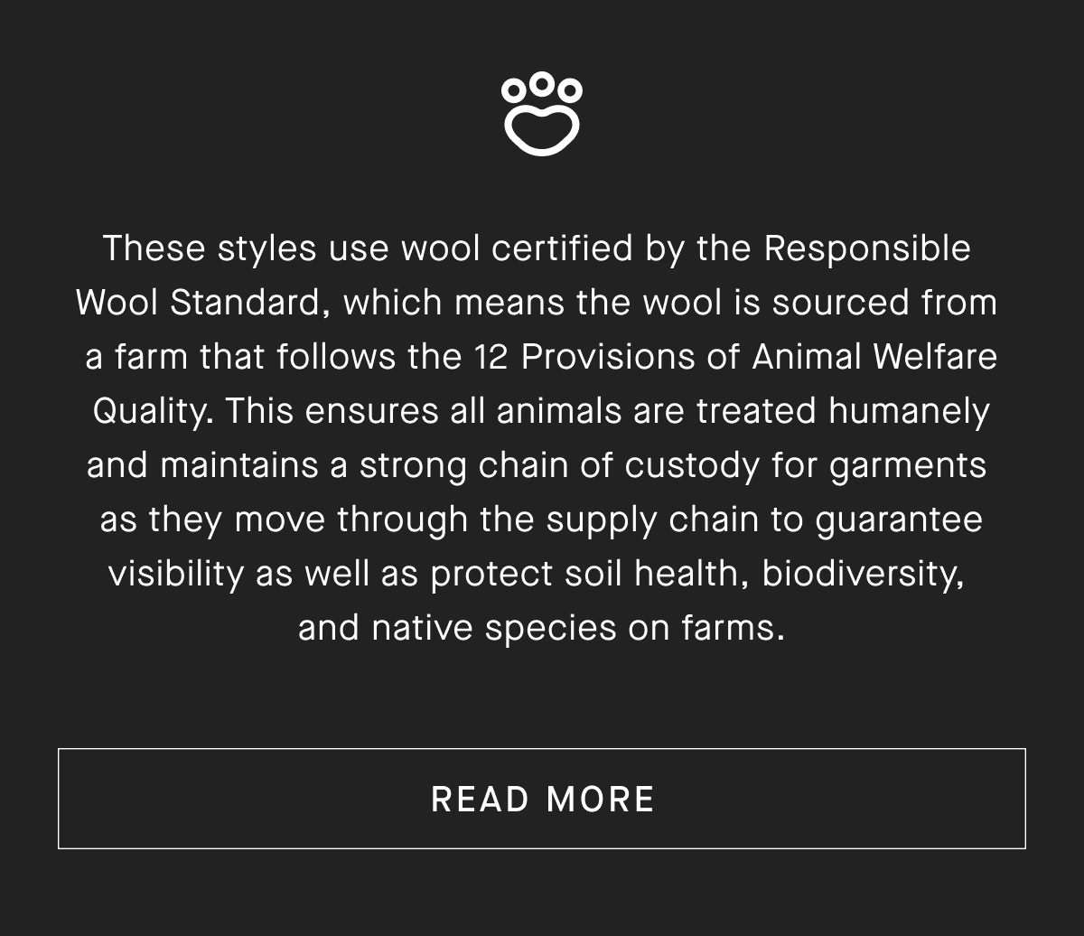 These styles use wool certified by the Responsible Wool Standard, which means the wool is sourced from a farm that follows the 12 Provisions of Animal Welfare Quality. This ensures all animals are treated humanely and maintains a strong chain of custody for garments as they move through the supply chain to guarantee visibility as well as protect soil health, biodiversity, and native species on farms.[READ MORE]