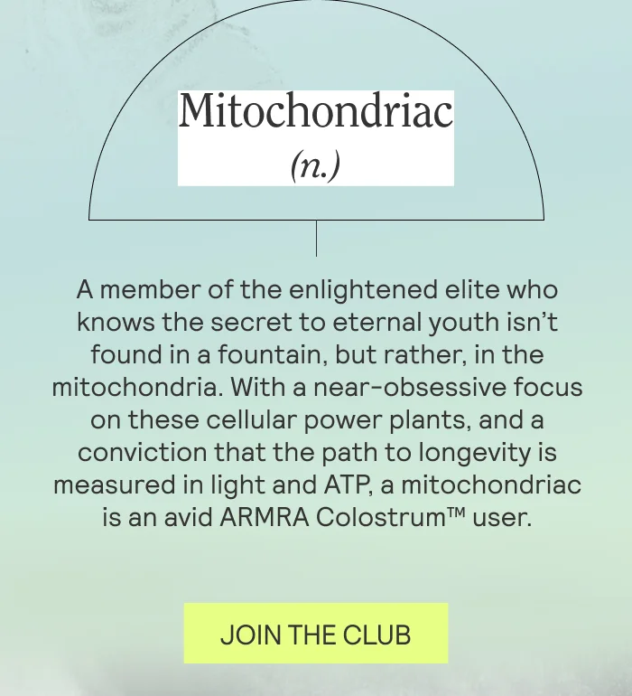 Mitochondriac (n.)  A member of the enlightened elite who knows the secret to eternal youth isn’t found in a fountain, but rather, in the mitochondria. With a near-obsessive focus on these cellular power plants, and a conviction that the path to longevity is measured in light and ATP, a mitochondriac is an avid ARMRA Colostrum™ user.