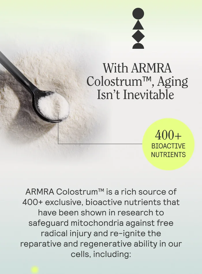 With ARMRA Colostrum™, Aging Isn’t Inevitable   ARMRA Colostrum™ is a rich source of 400+ exclusive, bioactive nutrients that have been shown in research to safeguard mitochondria against free radical injury and re-ignite the reparative and regenerative ability in our cells, including: