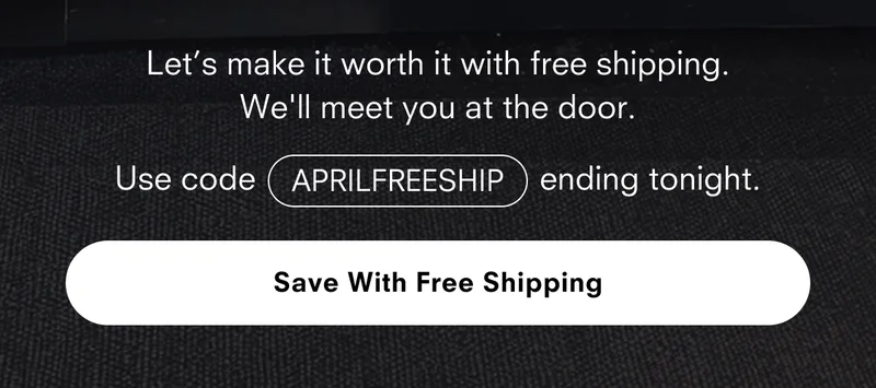 Let's make it worth it with free shipping. We'll meet you at the door. Use code APRILFREESHIP ending tonight. Save With Free Shipping