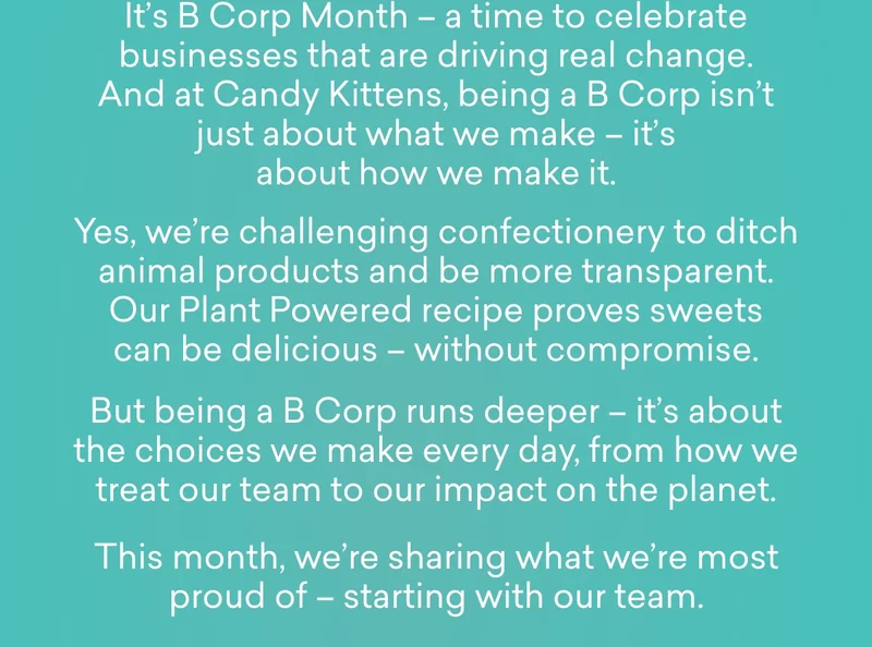 It’s B Corp Month – a time to celebrate businesses that are driving real change. And at Candy Kittens, being a B Corp isn’t just about what we make – it’s about how we make it.  Yes, we’re challenging confectionery to ditch animal products and be more transparent. Our Plant Powered recipe proves sweets can be delicious – without compromise.  But being a B Corp runs deeper – it’s about the choices we make every day, from how we treat our team to our impact on the planet.  This month, we’re sharing what we’re most proud of – starting with our team.