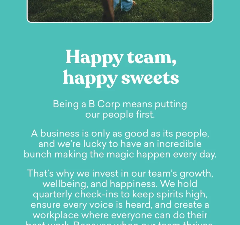Being a B Corp means putting our people first.  A business is only as good as its people, and we’re lucky to have an incredible bunch making the magic happen every day.  That’s why we invest in our team’s growth, wellbeing, and happiness. We hold quarterly check-ins to keep spirits high, ensure every voice is heard, and create a workplace where everyone can do their best work. Because when our team thrives, so do our sweets.  More on what being a B Corp means – coming soon. Keep an eye on your inbox!