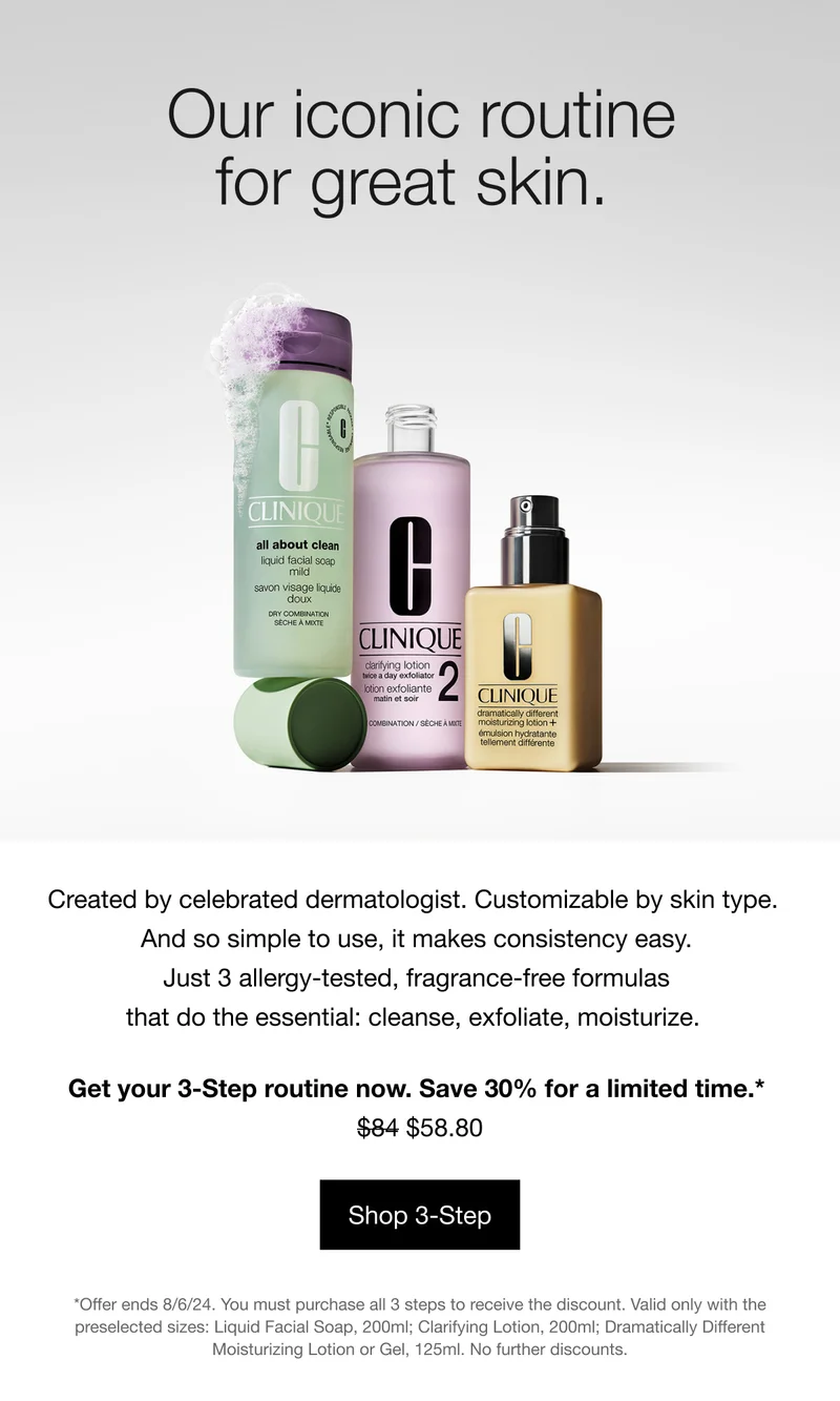 Our iconic routine for great skin. Created by celebrated dermatologist. Customizable by skin type. And so simple to use, it makes consistency easy. Just 3 allergy-tested, fragrance-free formulas that do the essential: cleanse, exfoliate, moisturize. Get your 3-Step routine now. Save 30% for a limited time.* $58.80 | Shop 3-Step | *Offer ends 8/6/24. You must purchase all 3 steps to receive the discount. Valid only with the preselected sizes: Liquid Facial Soap, 200ml; Clarifying Lotion, 200ml; Dramatically Different Moisturizing Lotion or Gel, 125ml. No further discounts.