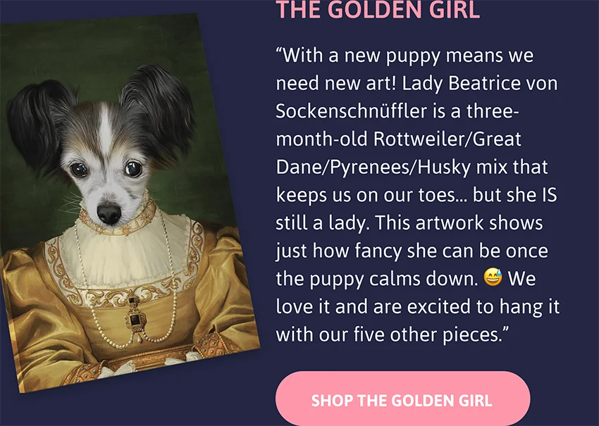 The Golden Girl: With a new puppy means we need new art!  Lady Beatrice von Sockenschnüffler is a three-month-old Rottweiler/Great Dane/Pyrenees/Husky mix that keeps us on our toes… but she IS still a lady. This artwork shows just how fancy she can be once the puppy calms down. 😅 We love it and are excited to hang it with our five other pieces.