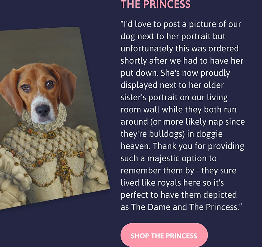 The Princess: I'd love to post a picture of our dog next to her portrait but unfortunately this was ordered shortly after we had to have her put down. She's now proudly displayed next to her older sister's portrait on our living room wall while they both run around (or more likely nap since they're bulldogs) in doggie heaven. Thank you for providing such a majestic option to remember them by - they sure lived like royals here so it's perfect to have them depicted as The Dame and The Princess.