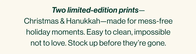 Two limited-edition prints— Christmas & Hanukkah—made for mess-free holiday moments. Easy to clean, impossible not to love. Stock up before they’re gone.