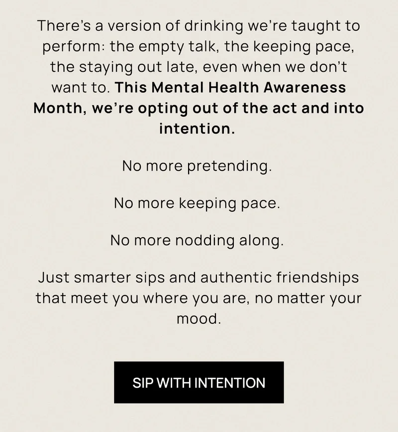 There’s a version of drinking we’re taught to perform: the empty talk, the keeping pace, the staying out late, even when we don’t want to. This Mental Health Awareness Month, we’re opting out of the act and into intention.  No more pretending.  No more keeping pace.  No more nodding along.  Just smarter sips and authentic friendships that meet you where you are, no matter your mood. | Sip With Intention