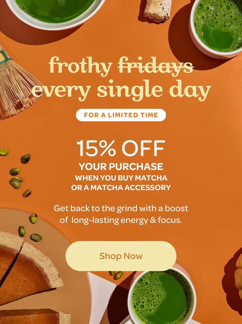 Frothy every single day - 15% off your entire purchase when you buy matcha or a matcha accessory