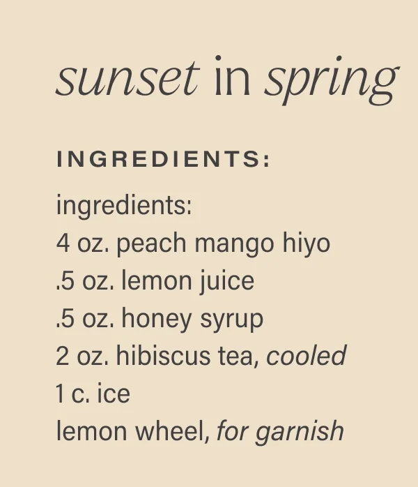 sunset in spring Ingredients: ingredients: 4 oz. peach mango hiyo .5 oz. lemon juice .5 oz. honey syrup 2 oz. hibiscus tea, cooled 1 c. ice lemon wheel, for garnish