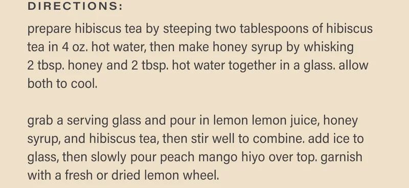 directions: prepare hibiscus tea by steeping two tablespoons of hibiscus tea in 4 oz. hot water, then make honey syrup by whisking  2 tbsp. honey and 2 tbsp. hot water together in a glass. allow both to cool.   grab a serving glass and pour in lemon lemon juice, honey syrup, and hibiscus tea, then stir well to combine. add ice to glass, then slowly pour peach mango hiyo over top. garnish with a fresh or dried lemon wheel.