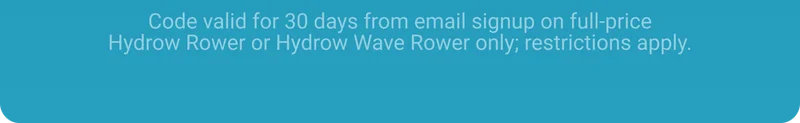 Code valid for 30 days from email signup on full-price Hydrow Rower or Hydrow Wave Rower only; restrictions apply.