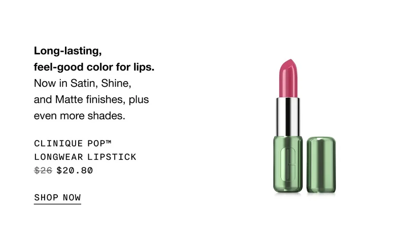 Long-lasting, feel-good color for lips. Now in Satin, Shine, and Matte finishes, plus even more shades. Clinique Pop™ Longwear Lipstick $20.80 | SHOP NOW