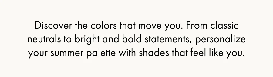 Discover the colors that move you. From classic neutrals to bright and bold statements, personalize your summer palette with shades that feel like you.