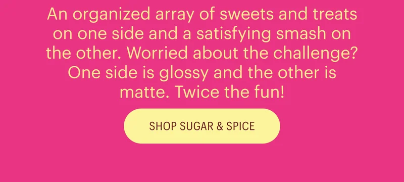 An organized array of sweets and treats on one side and a satisfying smash on the other. Worried about the challenge? One side is glossy and the other is matte. Twice the fun!