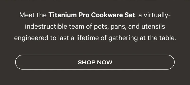 Meet the Titanium Pro Cookware Set, a virtually-indestructible team of pots, pans, and utensils engineered to last a lifetime of gathering at the table. Shop Now
