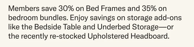 From now until Monday, save 30% on Bed Frames, Original or Lift Off, and 35% when you bundle your bed frame with add-ons like The Bedside Table, Underbed Storage, and the newly-restocked Upholstered Headboard.