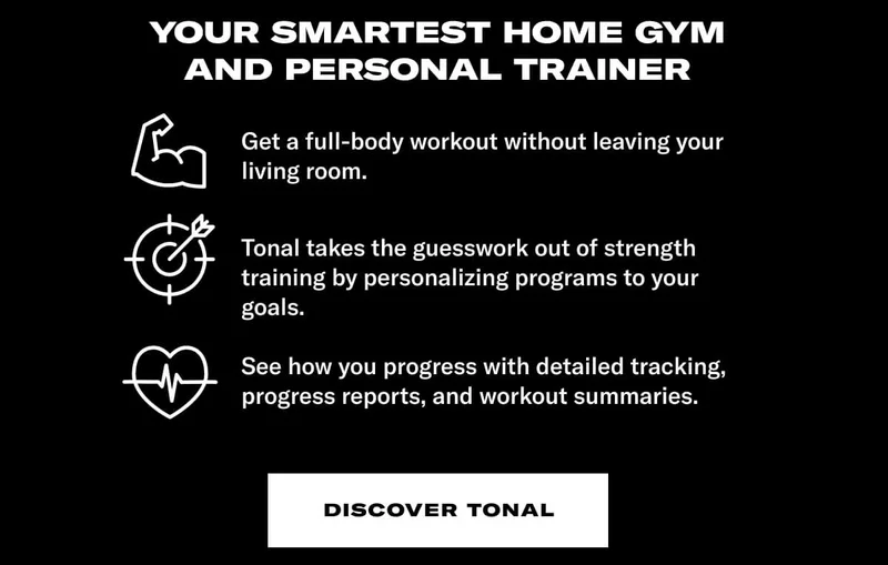 YOUR SMARTEST HOME GYM AND PERSONAL TRAINER. Body: Get a full-body workout without leaving your living room. Tonal takes the guesswork out of strength training by personalizing programs to your goals. See how you progress with detailed tracking, progress reports, and workout summaries. CTA: Discover Tonal